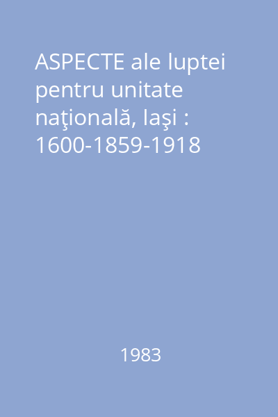 ASPECTE ale luptei pentru unitate naţională, Iaşi : 1600-1859-1918