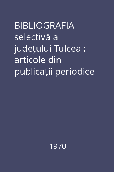 BIBLIOGRAFIA selectivă a județului Tulcea : articole din publicații periodice apărute în anul 1970