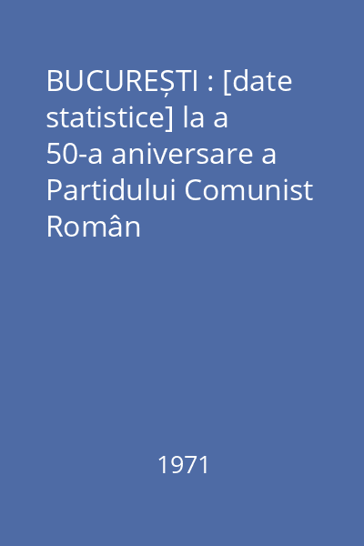 BUCUREȘTI : [date statistice] la a 50-a aniversare a Partidului Comunist Român
