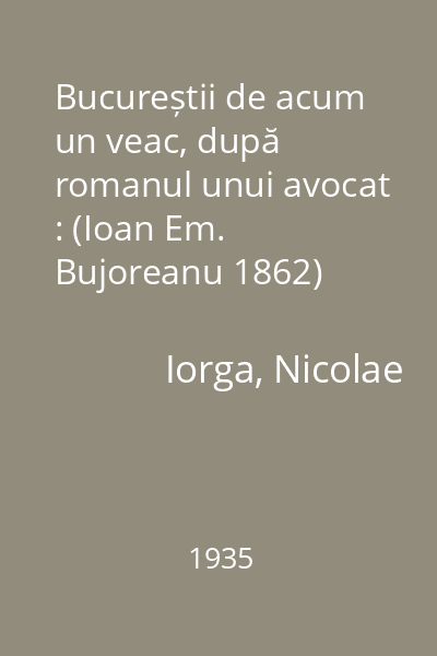 Bucureștii de acum un veac, după romanul unui avocat : (Ioan Em. Bujoreanu 1862)