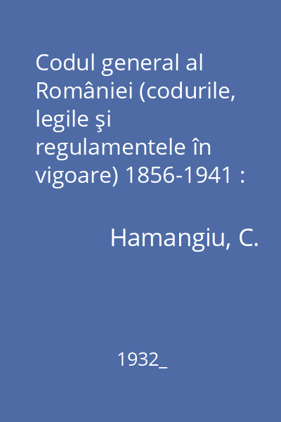 Codul general al României (codurile, legile şi regulamentele în vigoare) 1856-1941 : întocmit după textele oficiale