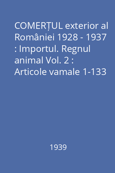COMERȚUL exterior al României 1928 - 1937 : Importul. Regnul animal Vol. 2 : Articole vamale 1-133