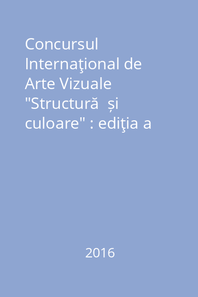Concursul Internaţional de Arte Vizuale "Structură  și culoare" : ediţia a XII-a : Iași, 2016 = International Contest of Visual Arts "Structure and Color" : Edition 12-th : Iași, 2016