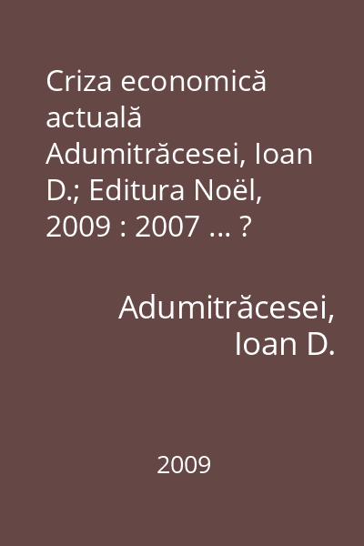 Criza economică actuală   Adumitrăcesei, Ioan D.; Editura Noël, 2009 : 2007 ... ?