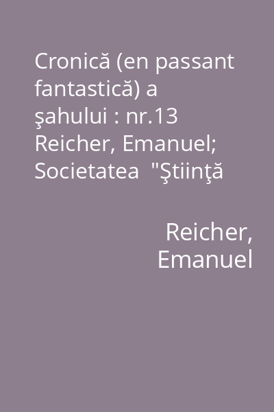 Cronică (en passant fantastică) a şahului : nr.13   Reicher, Emanuel; Societatea  "Ştiinţă şi tehnică ", 1973