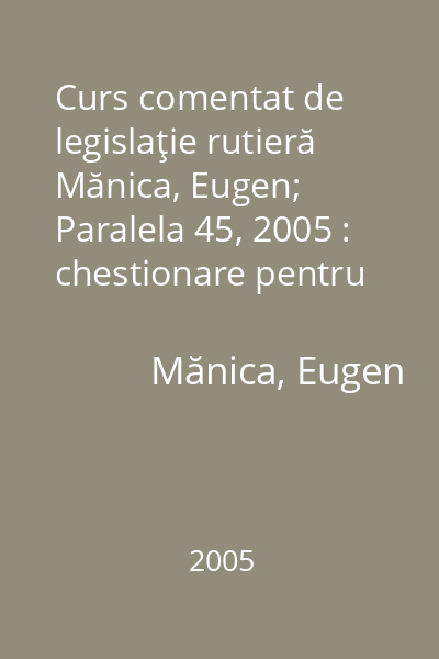 Curs comentat de legislaţie rutieră   Mănica, Eugen; Paralela 45, 2005 : chestionare pentru examenul de obţinere a permisului de conducere