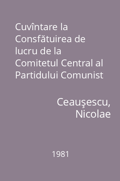 Cuvîntare la Consfătuirea de lucru de la Comitetul Central al Partidului Comunist Român pe problemele agriculturii : 27-28 august 1981