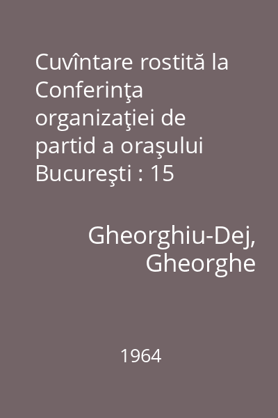 Cuvîntare rostită la Conferinţa organizaţiei de partid a oraşului Bucureşti : 15 februarie 1964