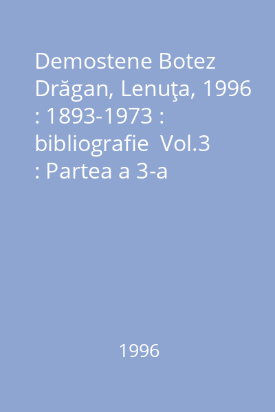 Demostene Botez   Drăgan, Lenuţa, 1996 : 1893-1973 : bibliografie  Vol.3 : Partea a 3-a