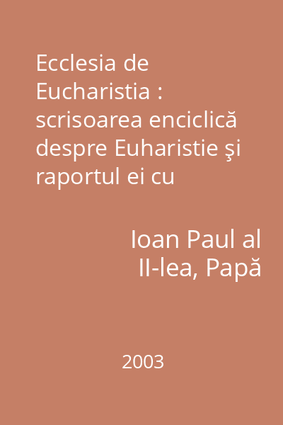 Ecclesia de Eucharistia : scrisoarea enciclică despre Euharistie şi raportul ei cu Biserica, adresată episcopilor, preoţilor, diaconilor, persoanelor consacrate şi tuturor creştinilor laici