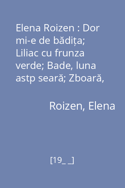 Elena Roizen : Dor mi-e de bădița; Liliac cu frunza verde; Bade, luna astp seară; Zboară, zboară, pescăruș; Foaie verde stuf de baltă; Supărată-i mîndra lună; Mihăiță puiule