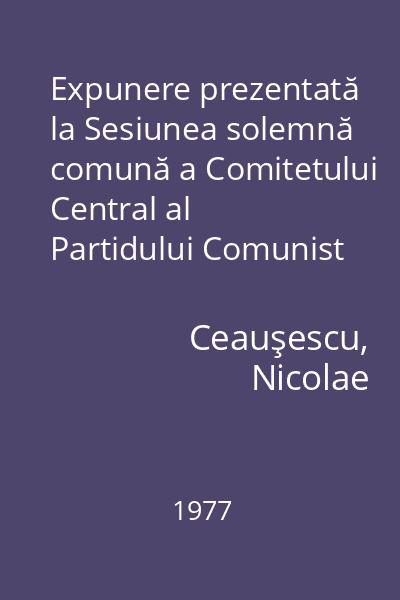 Expunere prezentată la Sesiunea solemnă comună a Comitetului Central al Partidului Comunist Român, Marii Adunări Naţionale şi activului central de partid şi de stat consacrată sărbătoririi centenarului proclamării independenţei de stat a României, 9 mai 1977