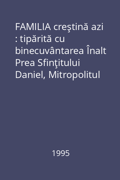 FAMILIA creştină azi : tipărită cu binecuvântarea Înalt Prea Sfinţitului Daniel, Mitropolitul Moldovei şi Bucovinei
