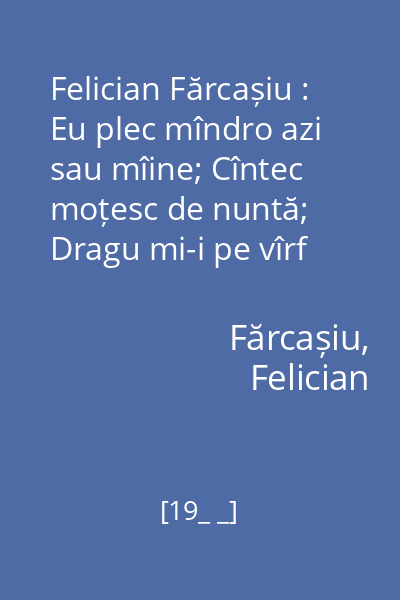 Felician Fărcașiu : Eu plec mîndro azi sau mîine; Cîntec moțesc de nuntă; Dragu mi-i pe vîrf de munte; Jieneasca
