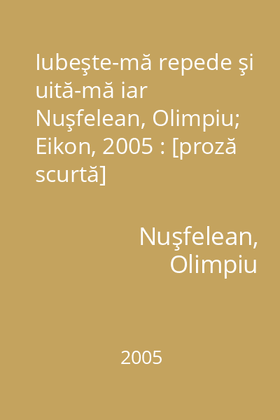 Iubeşte-mă repede şi uită-mă iar   Nuşfelean, Olimpiu; Eikon, 2005 : [proză scurtă]