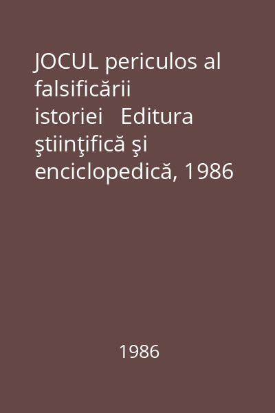 JOCUL periculos al falsificării istoriei   Editura ştiinţifică şi enciclopedică, 1986 : Culegere de studii şi articole