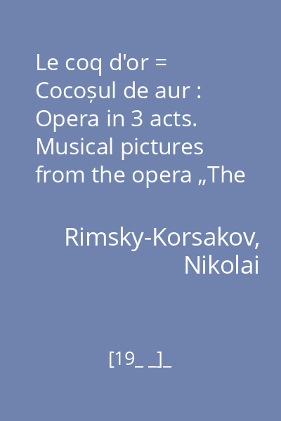 Le coq d'or = Cocoșul de aur : Opera in 3 acts. Musical pictures from the opera „The Tale of the Invisibile city of Kitezh and maiden Fevronia”