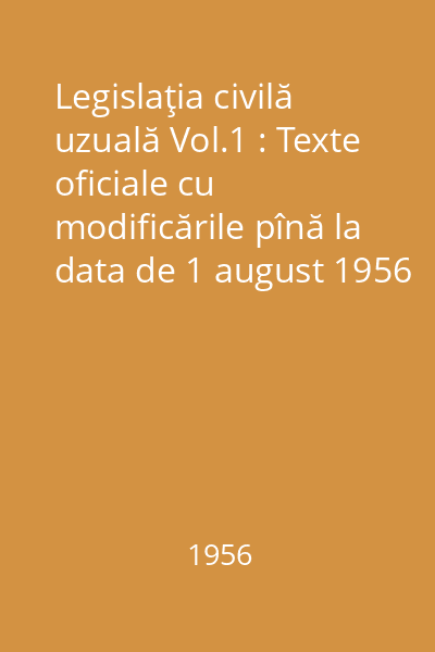 Legislaţia civilă uzuală Vol.1 : Texte oficiale cu modificările pînă la data de 1 august 1956