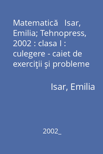 Matematică   Isar, Emilia; Tehnopress, 2002 : clasa I : culegere - caiet de exerciţii şi probleme
