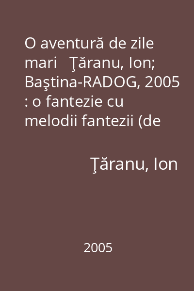 O aventură de zile mari   Ţăranu, Ion; Baştina-RADOG, 2005 : o fantezie cu melodii fantezii (de acelaşi autor): [teatru]