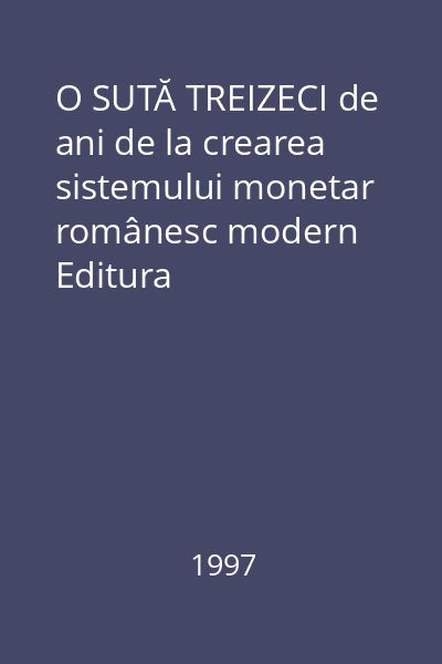 O SUTĂ TREIZECI de ani de la crearea sistemului monetar românesc modern   Editura enciclopedică, 1997