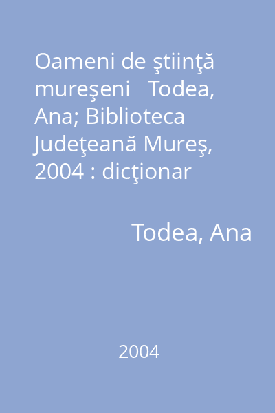 Oameni de ştiinţă mureşeni   Todea, Ana; Biblioteca Judeţeană Mureş, 2004 : dicţionar biobibliografic