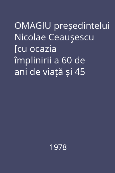 OMAGIU președintelui Nicolae Ceauşescu [cu ocazia împlinirii a 60 de ani de viață și 45 de activitate revoluționară]