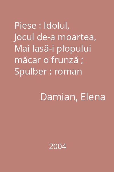 Piese : Idolul, Jocul de-a moartea, Mai lasă-i plopului măcar o frunză ; Spulber : roman   Damian, Elena; Cartea Moldovei, 2004