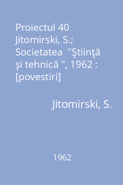 Proiectul 40   Jitomirski, S.; Societatea  "Ştiinţă şi tehnică ", 1962 : [povestiri]