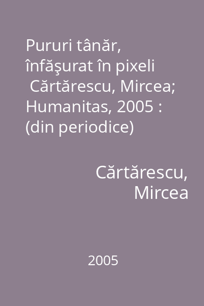 Pururi tânăr, înfăşurat în pixeli   Cărtărescu, Mircea; Humanitas, 2005 : (din periodice)