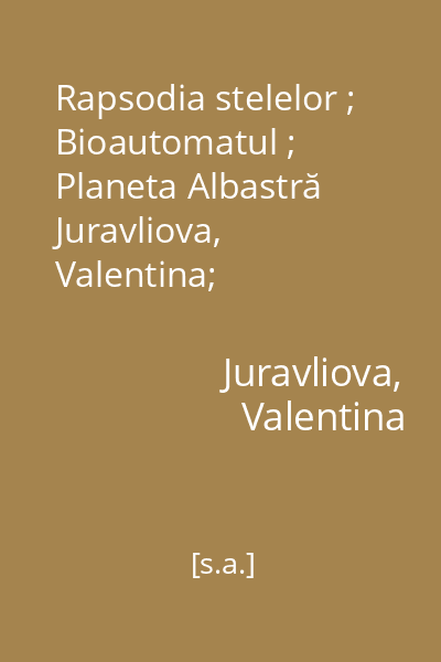 Rapsodia stelelor ; Bioautomatul ; Planeta Albastră   Juravliova, Valentina; Societatea  "Ştiinţă şi tehnică ", [s.a.] : [povestiri]
