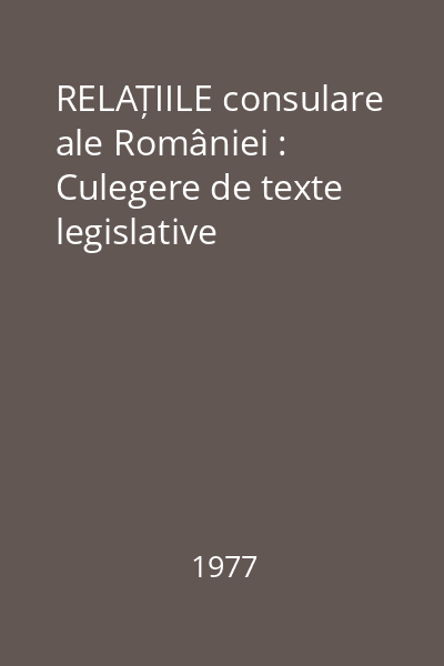 RELAȚIILE consulare ale României : Culegere de texte legislative