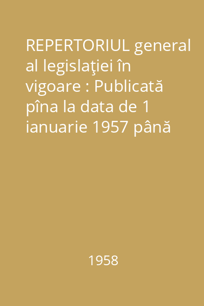 REPERTORIUL general al legislaţiei în vigoare : Publicată pîna la data de 1 ianuarie 1957 până la 1 ian. 1958 pe materii - cronologic - alfabetic