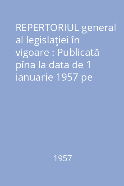 REPERTORIUL general al legislaţiei în vigoare : Publicată pîna la data de 1 ianuarie 1957 pe materii - cronologic - alfabetic