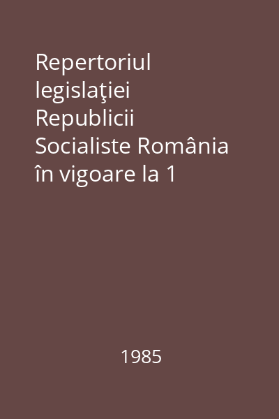 Repertoriul legislaţiei Republicii Socialiste România în vigoare la 1 ianuarie 1985 : legi şi decrete