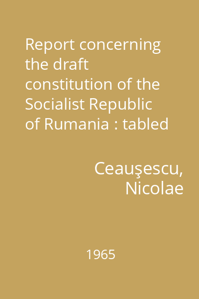 Report concerning the draft constitution of the Socialist Republic of Rumania : tabled at the session of the Grand National Assembly on August 20, 1965