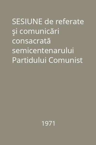 SESIUNE de referate şi comunicări consacrată semicentenarului Partidului Comunist Român. Conţinut, forme, metode şi mijloace în activitatea de dezvoltare a conştiinţei politice a maselor. Din experienţa organelor şi organizaţiilor de partid, de stat, de masă şi obşteşti în activitatea de dzvoltare a orizontului ideologic marxist-leninist a conştiinţei politice socialiste a maselor