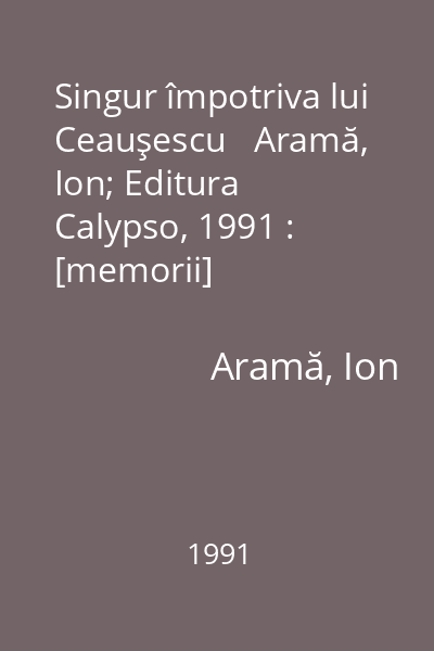 Singur împotriva lui Ceauşescu   Aramă, Ion; Editura Calypso, 1991 : [memorii]