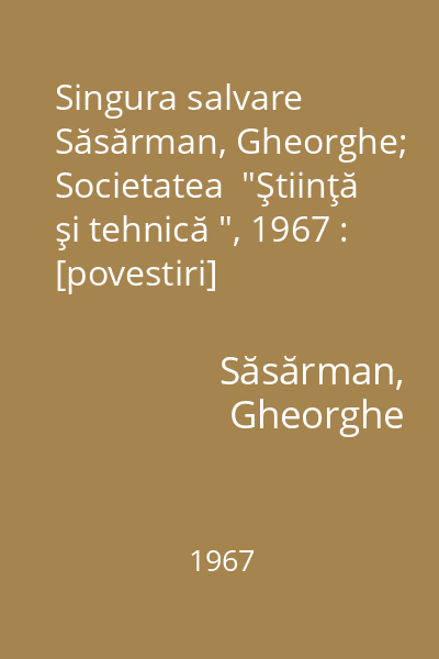 Singura salvare   Săsărman, Gheorghe; Societatea  "Ştiinţă şi tehnică ", 1967 : [povestiri]