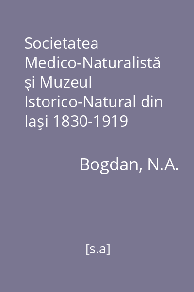 Societatea Medico-Naturalistă şi Muzeul Istorico-Natural din Iaşi 1830-1919   Bogdan, N.A.; Tehnopress, [s.a.]