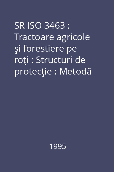 SR ISO 3463 : Tractoare agricole şi forestiere pe roţi : Structuri de protecţie : Metodă de încercări dinamice şi condiţii de acceptare