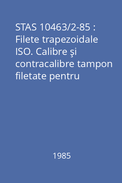 STAS 10463/2-85 : Filete trapezoidale ISO. Calibre şi contracalibre tampon filetate pentru filete cu diametrul de la 8...120 mm. Dimensiuni