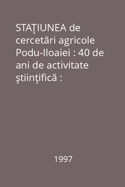 STAŢIUNEA de cercetări agricole Podu-Iloaiei : 40 de ani de activitate ştiinţifică : (1957-1997)