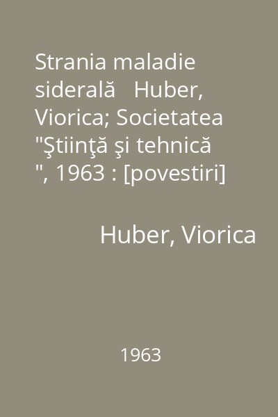 Strania maladie siderală   Huber, Viorica; Societatea  "Ştiinţă şi tehnică ", 1963 : [povestiri]