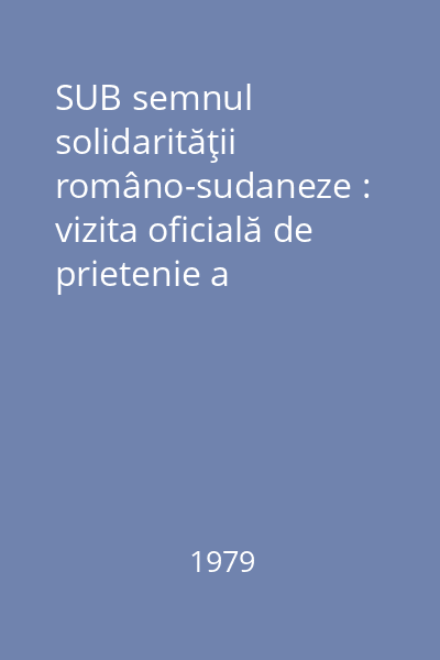 SUB semnul solidarităţii româno-sudaneze : vizita oficială de prietenie a preşedintelui Nicolae Ceauşescu, împreună cu tovarăşa Elena Ceauşescu în Republica Democratică Sudan : 23-25 aprilie 1979
