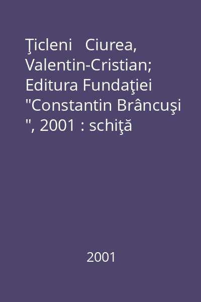 Ţicleni   Ciurea, Valentin-Cristian; Editura Fundaţiei  "Constantin Brâncuşi ", 2001 : schiţă monografică