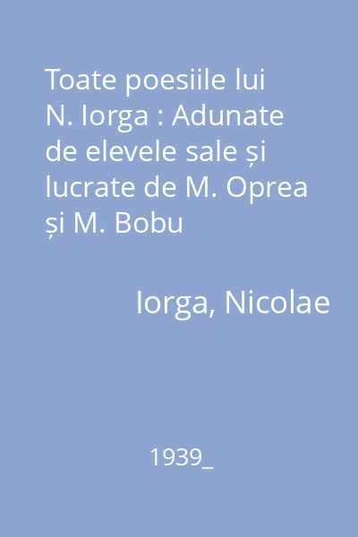 Toate poesiile lui N. Iorga : Adunate de elevele sale și lucrate de M. Oprea și M. Bobu